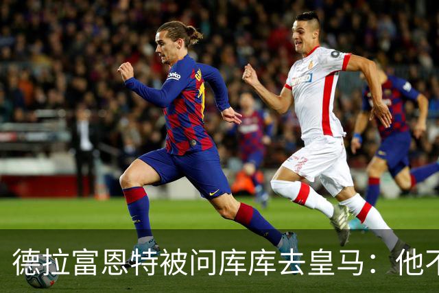 德拉富恩特被问库库去皇马：他不会因此分心 若他满意那我也一样
